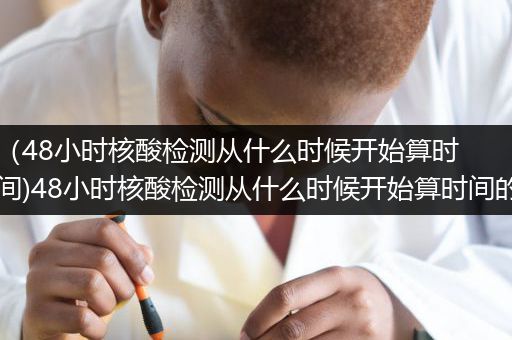（48小时核酸检测从什么时候开始算时间)48小时核酸检测从什么时候开始算时间的